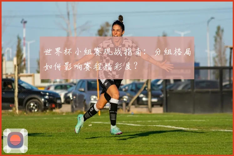 世界杯小组赛观战指南：分组格局如何影响赛程精彩度？