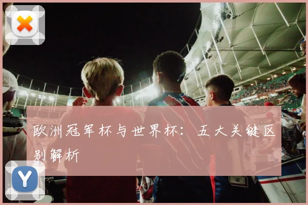欧洲冠军杯与世界杯：五大关键区别解析
