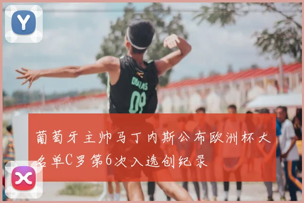 葡萄牙主帅马丁内斯公布欧洲杯大名单C罗第6次入选创纪录