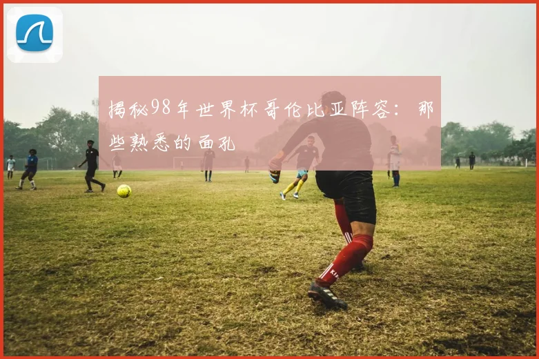 揭秘98年世界杯哥伦比亚阵容：那些熟悉的面孔