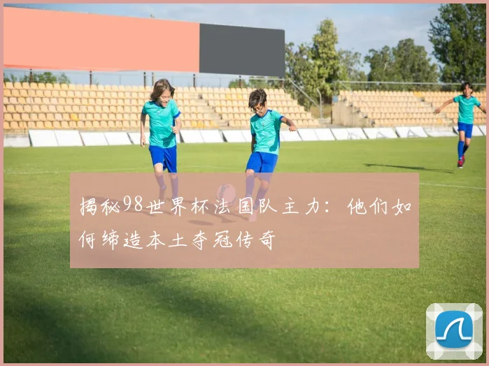 揭秘98世界杯法国队主力：他们如何缔造本土夺冠传奇