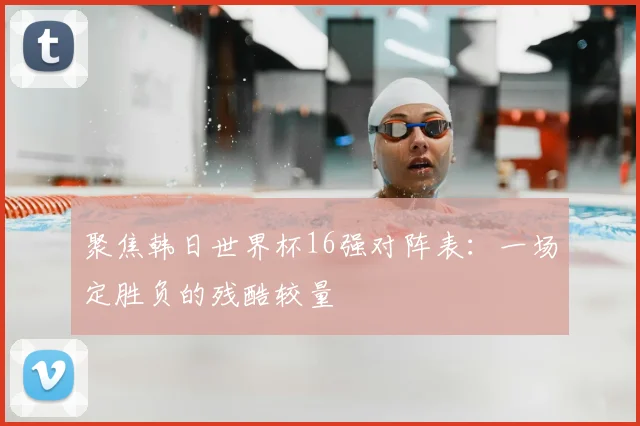 聚焦韩日世界杯16强对阵表：一场定胜负的残酷较量