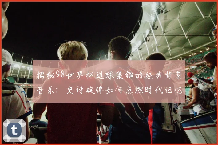 揭秘98世界杯进球集锦的经典背景音乐：史诗旋律如何点燃时代记忆