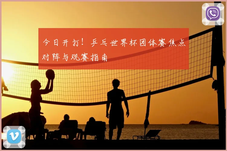 今日开打!乒乓世界杯团体赛焦点对阵与观赛指南