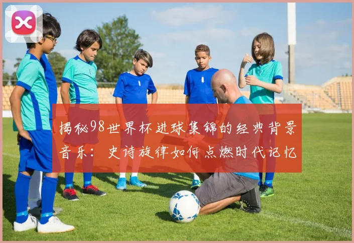 揭秘98世界杯进球集锦的经典背景音乐：史诗旋律如何点燃时代记忆