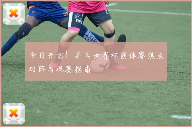 今日开打!乒乓世界杯团体赛焦点对阵与观赛指南